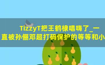 TizzyT把王鹤棣唱嗨了_一直被孙俪邓超打码保护的等等和小花，就这样被体育直播曝光正脸啦……