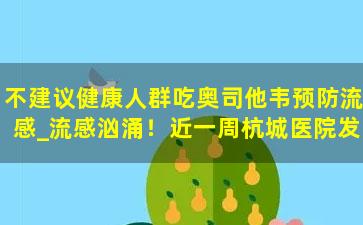 不建议健康人群吃奥司他韦预防流感_流感汹涌！近一周杭城医院发热门诊人数猛增，中青年居多，健康人群能不能吃奥司他韦预防？