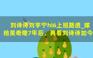 刘诗诗刘宇宁hi6上班路透_嫁给吴奇隆7年后，再看刘诗诗如今的处境，原来胡歌全说对了