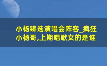 小杨臻选演唱会阵容_疯狂小杨哥,上期唱歌女的是谁