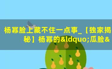 杨幂脸上藏不住一点事_【独家揭秘】杨幂的“瓜脸”背后，藏着什么惊天大料？