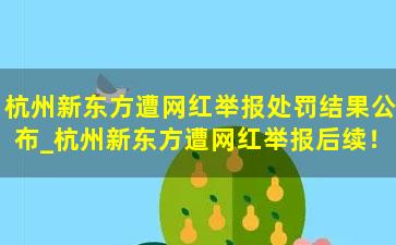 杭州新东方遭网红举报处罚结果公布_杭州新东方遭网红举报后续！处罚结果来了……