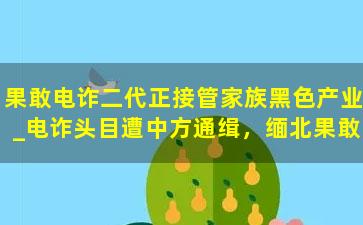 果敢电诈二代正接管家族黑色产业_电诈头目遭中方通缉，缅北果敢4大家族服软了，宣称将要杜绝诈骗