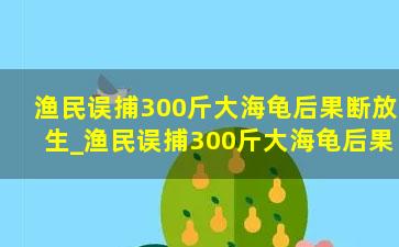 渔民误捕300斤大海龟后果断放生_渔民误捕300斤大海龟后果断放生，原来还它是个“吃货”