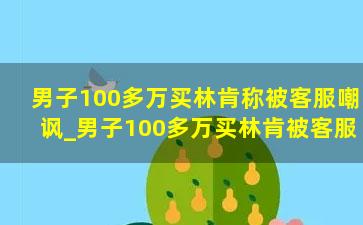 男子100多万买林肯称被客服嘲讽_男子100多万买林肯被客服嘲讽：不就买个领航员吗？