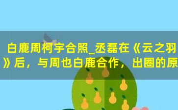 白鹿周柯宇合照_丞磊在《云之羽》后，与周也白鹿合作，出圈的原因是抛弃圈内陋习