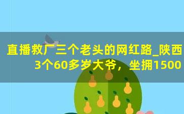 直播救厂三个老头的网红路_陕西3个60多岁大爷，坐拥1500万粉丝，却依然种田养猪，为啥？