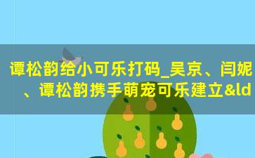 谭松韵给小可乐打码_吴京、闫妮、谭松韵携手萌宠可乐建立“神奇家庭”圆了吴京女儿梦