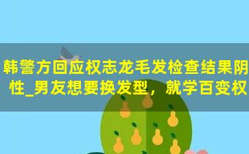 韩警方回应权志龙毛发检查结果阴性_男友想要换发型，就学百变权志龙