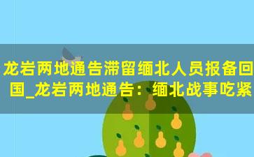 龙岩两地通告滞留缅北人员报备回国_龙岩两地通告：缅北战事吃紧，滞留缅北人员立即报备立即回国